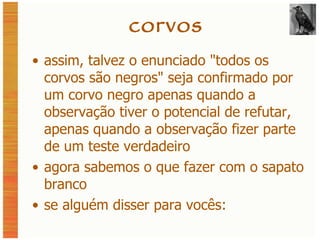 corvos assim, talvez o enunciado  "todos os corvos são negros" seja confirmado por um corvo negro apenas quando a observação tiver o potencial de refutar, apenas quando a observação fizer parte de um teste verdadeiro agora sabemos o que fazer com o sapato branco se alguém disser para vocês: 