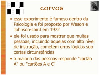 corvos esse experimento é famoso dentro da Psicologia e foi proposto por Wason e Johnson-Laird em 1972 ele foi usado para mostrar que muitas pessoas, incluindo aquelas com alto nível de instrução, cometem erros lógicos sob certas circunstâncias a maioria das pessoas responde  "cartão A"  ou  "cartões A e C" 