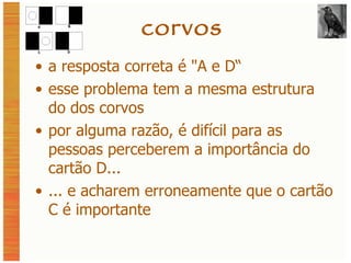 corvos a resposta correta é  "A e D“ esse problema tem a mesma estrutura do dos corvos por alguma razão, é difícil para as pessoas perceberem a importância do cartão D... ... e acharem erroneamente que o cartão C é importante 