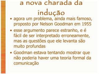 a nova charada da indução agora um problema, ainda mais famoso, proposto por Nelson Goodman em 1955 esse argumento parece estranho, e é fácil de ser interpretado erroneamente, mas as questões que ele levanta são muito profundas Goodman estava tentando mostrar que não poderia haver uma teoria formal da comunicação 