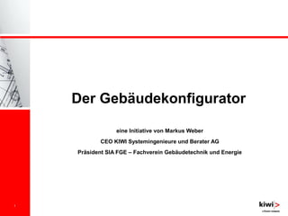 1
Der Gebäudekonfigurator
eine Initiative von Markus Weber
CEO KIWI Systemingenieure und Berater AG
Präsident SIA FGE – Fachverein Gebäudetechnik und Energie
 
