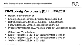 Lichttag Ineltec 2013, FVB Diego De Pedrini 6
Nichts ist so beständig wie der Wandel
Heraklit von Ephesus (etwa 540 - 480 v. Chr.)
Beleuchtungsindustrie: das neue energiepolitische Umfeld
EU-Ökodesign-Verordnung (EU Nr. 1194/2012)
• Regelt Anforderungen an
• Energieeffizienz (gemäss Energieeffizienzindex EEI)
• Betriebseigenschaften (z.B. Zündzeit, Frühausfallrate,
Farbwiedergabe, Lampenlebensdauerfaktor etc.)
• Produktinformationen (z.B. was wie gross auf Verpackung gehört)
• Gilt ab bzw. Verschärfung
• Stufe 1: in EU 01.09.13; in CH voraussichtlich 01.08.14
• Stufe 2: in EU 01.09.14; in CH voraussichtlich 01.09.14
• Stufe 3: in EU 01.09.16; in CH offen
 