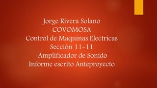 Jorge Rivera Solano
COVOMOSA
Control de Maquinas Electricas
Sección 11-11
Amplificador de Sonido
Informe escrito Anteproyecto
 