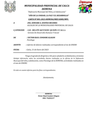 MUNICIPALIDAD PROVINCIAL DE CALCA
DEMUNA
“Defensoría Municipal del Niño y el Adolescente”
“AÑO DE LA UNIDAD, LA PAZ Y EL DESARROLLO”
CARTA Nº 001-2023-DEMUNA/MZF/GDHS/MPC.
A :ING. EDWARD A. DUEÑAS BECERRA
ALCALDE DE LA MUNICIPALIDAD PROVINCIAL DE CALCA
C/ATENCION : LIC. DELFÍN KENNEDY QUISPE CCALLA
Gerente De Desarrollo Humano Y Social
DE : VICTOR RAUL CONDORI ALAGON
Psicólogo
ASUNTO : informe de labores realizadas correspondiente al me de ENERO
FECHA : Calca, 31 de Enero del 2023
Tengo el agrado de dirigirme a Ud. para saludarlo cordialmente y al mismo
tiempo informarle, sobre las actividades diarias realizadas en la oficina de la Defensoría
Municipal del niño y adolescente, como Psicologo de la DEMUNA, actividades realizadas en
el mes de ENERO.
Es todo en cuanto informo para los fines correspondientes.
Atentamente,
DEMUNA
Victor Raul Condori Alagon
DNI: 74283217
 