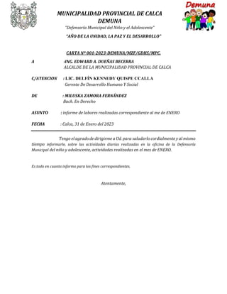 MUNICIPALIDAD PROVINCIAL DE CALCA
DEMUNA
“Defensoría Municipal del Niño y el Adolescente”
“AÑO DE LA UNIDAD, LA PAZ Y EL DESARROLLO”
CARTA Nº 001-2023-DEMUNA/MZF/GDHS/MPC.
A :ING. EDWARD A. DUEÑAS BECERRA
ALCALDE DE LA MUNICIPALIDAD PROVINCIAL DE CALCA
C/ATENCION : LIC. DELFÍN KENNEDY QUISPE CCALLA
Gerente De Desarrollo Humano Y Social
DE : MILUSKA ZAMORA FERNÁNDEZ
Bach. En Derecho
ASUNTO : informe de labores realizadas correspondiente al me de ENERO
FECHA : Calca, 31 de Enero del 2023
Tengo el agrado de dirigirme a Ud. para saludarlo cordialmente y al mismo
tiempo informarle, sobre las actividades diarias realizadas en la oficina de la Defensoría
Municipal del niño y adolescente, actividades realizadas en el mes de ENERO.
Es todo en cuanto informo para los fines correspondientes.
Atentamente,
 