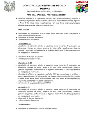 MUNICIPALIDAD PROVINCIAL DE CALCA
DEMUNA
“Defensoría Municipal del Niño y el Adolescente”
“AÑO DE LA UNIDAD, LA PAZ Y EL DESARROLLO”
 Llamadas telefónicas a expedientes del año 2022 para monitorear y verificar el
avance y cumplimiento de los acuerdos suscritos en el acta de conciliación, logrados
a favor de las niñas, niños y adolescentes y en caso de no estar cumpliéndose,
disponer o recomendar soluciones y correctivos.
Lunes 16-01-23:
.
 Participación del lanzamiento de la actividad de las vacaciones útiles 2023 frente a la
Municipalidad Provincial de Calca.
 Elaboración de diversos documentos.
 Trámite de varios documentos.
Martes 17-01-23:
 Absolución de consultas diarias a usuarios, sobre materias de prestación de
alimentos, régimen de visitas, tenencia del niño, niña y adolescente, violencia
familiar, conforme a las funciones de un defensor dentro de la DEMUNA y que consta
en el registro de ocurrencias.
 Elaboración de diversos documentos.
 Trámite de diversos documentos.
Miércoles 18-01-23:
 Absolución de consultas diarias a usuarios, sobre materias de prestación de
alimentos, régimen de visitas, tenencia del niño, niña y adolescente, violencia
familiar, conforme a las funciones de un defensor dentro de la DEMUNA y que consta
en el registro de ocurrencias.
 Llamadas telefónicas a expedientes del año 2022 para monitorear y verificar el
avance y cumplimiento de los acuerdos suscritos en el acta de conciliación, logrados
a favor de las niñas, niños y adolescentes y en caso de no estar cumpliéndose,
disponer o recomendar soluciones y correctivos.
 Participación de apoyo a La oficina de OMAPED.
Jueves 19-01-23:
 Absolución de consultas diarias a usuarios, sobre materias de prestación de
alimentos, régimen de visitas, tenencia del niño, niña y adolescente, violencia
familiar, conforme a las funciones de un defensor dentro de la DEMUNA y que consta
en el registro de ocurrencias.
 Elaboración de diversos documentos.
 Trámite de varios documentos.
Viernes 20-01-23:
 Elaboración de oficio para el Centro de emergencia mujer.
 