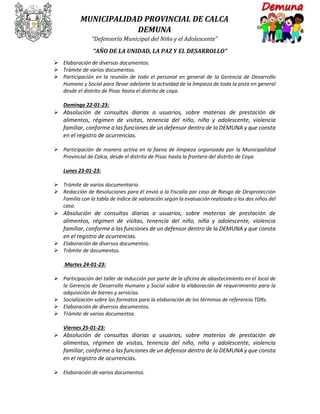 MUNICIPALIDAD PROVINCIAL DE CALCA
DEMUNA
“Defensoría Municipal del Niño y el Adolescente”
“AÑO DE LA UNIDAD, LA PAZ Y EL DESARROLLO”
 Elaboración de diversos documentos.
 Trámite de varios documentos.
 Participación en la reunión de todo el personal en general de la Gerencia de Desarrollo
Humano y Social para llevar adelante la actividad de la limpieza de toda la pista en general
desde el distrito de Pisac hasta el distrito de coya.
Domingo 22-01-23:
 Absolución de consultas diarias a usuarios, sobre materias de prestación de
alimentos, régimen de visitas, tenencia del niño, niña y adolescente, violencia
familiar, conforme a las funciones de un defensor dentro de la DEMUNA y que consta
en el registro de ocurrencias.
 Participación de manera activa en la faena de limpieza organizada por la Municipalidad
Provincial de Calca, desde el distrito de Pisac hasta la frontera del distrito de Coya.
Lunes 23-01-23:
 Trámite de varios documentario.
 Redacción de Resoluciones para él envió a la Fiscalía por caso de Riesgo de Desprotección
Familia con la tabla de índice de valoración según la evaluación realizada a los dos niños del
caso.
 Absolución de consultas diarias a usuarios, sobre materias de prestación de
alimentos, régimen de visitas, tenencia del niño, niña y adolescente, violencia
familiar, conforme a las funciones de un defensor dentro de la DEMUNA y que consta
en el registro de ocurrencias.
 Elaboración de diversos documentos.
 Trámite de documentos.
Martes 24-01-23:
 Participación del taller de inducción por parte de la oficina de abastecimiento en el local de
la Gerencia de Desarrollo Humano y Social sobre la elaboración de requerimiento para la
adquisición de bienes y servicios.
 Socialización sobre los formatos para la elaboración de los términos de referencia TDRs.
 Elaboración de diversos documentos.
 Trámite de varios documentos.
Viernes 25-01-23:
 Absolución de consultas diarias a usuarios, sobre materias de prestación de
alimentos, régimen de visitas, tenencia del niño, niña y adolescente, violencia
familiar, conforme a las funciones de un defensor dentro de la DEMUNA y que consta
en el registro de ocurrencias.
 Elaboración de varios documentos.
 