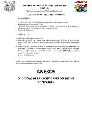 MUNICIPALIDAD PROVINCIAL DE CALCA
DEMUNA
“Defensoría Municipal del Niño y el Adolescente”
“AÑO DE LA UNIDAD, LA PAZ Y EL DESARROLLO”
Jueves 26-01-23:
 Trabajo interno por motivos de las protestas en contra del gobierno actual.
 Elaboración de diversos documentos.
 Absolución de consultas diarias a usuarios en DEMUNA, sobre materias de prestación de
alimentos, régimen de visitas, tenencia Y violencia familiar
 Trámite de documentos.
Martes 30-04-19:
 Elaboración de diversos documentos.
 Redacción de Resoluciones para él envió a la Fiscalía por caso de Riesgo de Desprotección
Familia con la tabla de índice de valoración según la evaluación realizada a los dos niños del
caso.
 Absolución de consultas diarias a usuarios, sobre materias de prestación de
alimentos, régimen de visitas, tenencia del niño, niña y adolescente, violencia
familiar, conforme a las funciones de un defensor dentro de la DEMUNA y que consta
en el registro de ocurrencias.
 Trámite de documentos.
Es todo cuanto puedo informar para fines pertinentes, aprovecho la oportunidad para reiterarle
mis consideraciones de estima personal.
ANEXOS
EVIDENCIAS DE LAS ACTIVIDADES DEL MES DE
ENERO-2023
 