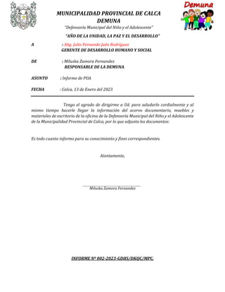 MUNICIPALIDAD PROVINCIAL DE CALCA
DEMUNA
“Defensoría Municipal del Niño y el Adolescente”
“AÑO DE LA UNIDAD, LA PAZ Y EL DESARROLLO”
A : Abg. Julio Fernando Jaén Rodríguez
GERENTE DE DESARROLLO HUMANO Y SOCIAL
DE : Miluska Zamora Fernandez
RESPONSABLE DE LA DEMUNA.
ASUNTO : Informe de POA
FECHA : Calca, 13 de Enero del 2023
Tengo el agrado de dirigirme a Ud. para saludarlo cordialmente y al
mismo tiempo hacerle llegar la información del acervo documentario, muebles y
materiales de escritorio de la oficina de la Defensoría Municipal del Niño y el Adolescente
de la Municipalidad Provincial de Calca, por lo que adjunto los documentos:
Es todo cuanto informo para su conocimiento y fines correspondientes.
Atentamente,
Miluska Zamora Fernandez
INFORME Nº 002-2023-GDHS/DKQC/MPC.
 