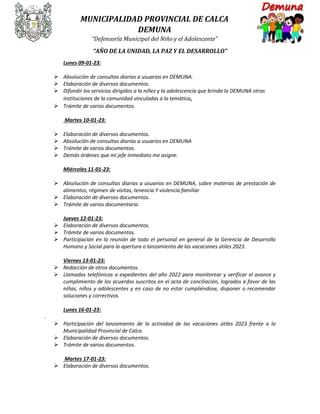 MUNICIPALIDAD PROVINCIAL DE CALCA
DEMUNA
“Defensoría Municipal del Niño y el Adolescente”
“AÑO DE LA UNIDAD, LA PAZ Y EL DESARROLLO”
Lunes 09-01-23:
 Absolución de consultas diarias a usuarios en DEMUNA.
 Elaboración de diversos documentos.
 Difundir los servicios dirigidos a la niñez y la adolescencia que brinda la DEMUNA otras
instituciones de la comunidad vinculadas a la temática.
 Trámite de varios documentos.
Martes 10-01-23:
 Elaboración de diversos documentos.
 Absolución de consultas diarias a usuarios en DEMUNA
 Trámite de varios documentos.
 Demás órdenes que mi jefe inmediato me asigne.
Miércoles 11-01-23:
 Absolución de consultas diarias a usuarios en DEMUNA, sobre materias de prestación de
alimentos, régimen de visitas, tenencia Y violencia familiar
 Elaboración de diversos documentos.
 Trámite de varios documentario.
Jueves 12-01-23:
 Elaboración de diversos documentos.
 Trámite de varios documentos.
 Participación en la reunión de todo el personal en general de la Gerencia de Desarrollo
Humano y Social para la apertura o lanzamiento de las vacaciones útiles 2023.
Viernes 13-01-23:
 Redacción de otros documentos.
 Llamadas telefónicas a expedientes del año 2022 para monitorear y verificar el avance y
cumplimiento de los acuerdos suscritos en el acta de conciliación, logrados a favor de las
niñas, niños y adolescentes y en caso de no estar cumpliéndose, disponer o recomendar
soluciones y correctivos.
Lunes 16-01-23:
.
 Participación del lanzamiento de la actividad de las vacaciones útiles 2023 frente a la
Municipalidad Provincial de Calca.
 Elaboración de diversos documentos.
 Trámite de varios documentos.
Martes 17-01-23:
 Elaboración de diversos documentos.
 