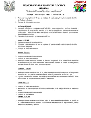 MUNICIPALIDAD PROVINCIAL DE CALCA
DEMUNA
“Defensoría Municipal del Niño y el Adolescente”
“AÑO DE LA UNIDAD, LA PAZ Y EL DESARROLLO”
 Promover el cumplimiento de la o las medidas de protección y la implementación del Plan
de Trabajo Individual.
 Trámite de diversos documentos.
Miércoles 18-01-23:
 Llamadas telefónicas a expedientes del año 2022 para monitorear y verificar el avance y
cumplimiento de los acuerdos suscritos en el acta de conciliación, logrados a favor de las
niñas, niños y adolescentes y en caso de no estar cumpliéndose, disponer o recomendar
soluciones y correctivos.
 Participación de apoyo a La oficina de OMAPED.
Jueves 19-01-23:
 Elaboración de diversos documentos.
 Promover el cumplimiento de la o las medidas de protección y la implementación del Plan
de Trabajo Individual.
 Trámite de varios documentos.
Viernes 20-01-23:
 Elaboración de diversos documentos.
 Trámite de varios documentos.
 Participación en la reunión de todo el personal en general de la Gerencia de Desarrollo
Humano y Social para llevar adelante la actividad de la limpieza de toda la pista en general
desde el distrito de Pisac hasta el distrito de coya.
Domingo 22-01-23:
 Participación de manera activa en la faena de limpieza organizada por la Municipalidad
Provincial de Calca, desde el distrito de Pisac hasta la frontera del distrito de Coya.
 Difundir los servicios dirigidos a la niñez y la adolescencia que brinda la DEMUNA otras
instituciones de la comunidad vinculadas a la temática.
Lunes 23-01-23:
 Trámite de varios documentario.
 Absolución de consultas diarias a usuarios, dentro de la DEMUNA y que consta en el registro
diario.
 Elaboración de diversos documentos.
 Trámite de documentos.
Martes 24-01-23:
 Participación del taller de inducción por parte de la oficina de abastecimiento en el local de
la Gerencia de Desarrollo Humano y Social sobre la elaboración de requerimiento para la
adquisición de bienes y servicios.
 