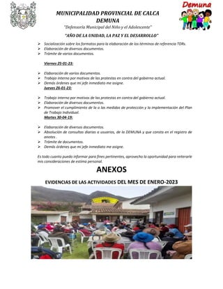 MUNICIPALIDAD PROVINCIAL DE CALCA
DEMUNA
“Defensoría Municipal del Niño y el Adolescente”
“AÑO DE LA UNIDAD, LA PAZ Y EL DESARROLLO”
 Socialización sobre los formatos para la elaboración de los términos de referencia TDRs.
 Elaboración de diversos documentos.
 Trámite de varios documentos.
Viernes 25-01-23:
 Elaboración de varios documentos.
 Trabajo interno por motivos de las protestas en contra del gobierno actual.
 Demás órdenes que mi jefe inmediato me asigne.
Jueves 26-01-23:
 Trabajo interno por motivos de las protestas en contra del gobierno actual.
 Elaboración de diversos documentos.
 Promover el cumplimiento de la o las medidas de protección y la implementación del Plan
de Trabajo Individual.
Martes 30-04-19:
 Elaboración de diversos documentos.
 Absolución de consultas diarias a usuarios, de la DEMUNA y que consta en el registro de
anotes .
 Trámite de documentos.
 Demás órdenes que mi jefe inmediato me asigne.
Es todo cuanto puedo informar para fines pertinentes, aprovecho la oportunidad para reiterarle
mis consideraciones de estima personal.
ANEXOS
EVIDENCIAS DE LAS ACTIVIDADES DEL MES DE ENERO-2023
 