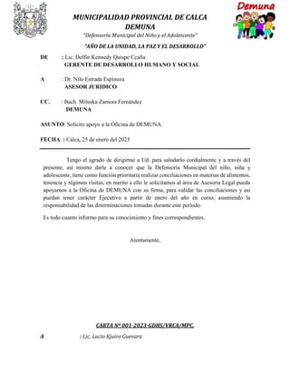 MUNICIPALIDAD PROVINCIAL DE CALCA
DEMUNA
“Defensoría Municipal del Niño y el Adolescente”
“AÑO DE LA UNIDAD, LA PAZ Y EL DESARROLLO”
DE : Lic. Delfín Kennedy Quispe Ccalla
GERENTE DE DESARROLLO HUMANO Y SOCIAL
A : Dr. Nilo Estrada Espinoza
ASESOR JURIDICO
CC. : Bach. Miluska Zamora Fernández
DEMUNA
ASUNTO: Solicito apoyo a la Oficina de DEMUNA.
FECHA : Calca, 25 de enero del 2023
Tengo el agrado de dirigirme a Ud. para saludarlo cordialmente y a través del
presente, así mismo darle a conocer que la Defensoría Municipal del niño, niña y
adolescente, tiene como función prioritaria realizar conciliaciones en materias de alimentos,
tenencia y régimen visitas, en merito a ello le solicitamos al área de Asesoría Legal pueda
apoyarnos a la Oficina de DEMUNA con su firma, para validar las conciliaciones y así
puedan tener carácter Ejecutivo a partir de enero del año en curso, asumiendo la
responsabilidad de las determinaciones tomadas durante este periodo.
Es todo cuanto informo para su conocimiento y fines correspondientes.
Atentamente,
CARTA Nº 001-2023-GDHS/VRCA/MPC.
A : Lic. Lucio Kjuiro Guevara
 