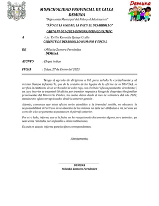 MUNICIPALIDAD PROVINCIAL DE CALCA
DEMUNA
“Defensoría Municipal del Niño y el Adolescente”
“AÑO DE LA UNIDAD, LA PAZ Y EL DESARROLLO”
CARTA Nº 001-2023-DEMUNA/MZF/GDHS/MPC.
A : Lic. Delfín Kennedy Quispe Ccalla
GERENTE DE DESARROLLO HUMANO Y SOCIAL
DE : Miluska Zamora Fernández
DEMUNA.
ASUNTO : El que indico
FECHA : Calca, 27 de Enero del 2023
Tengo el agrado de dirigirme a Ud. para saludarlo cordialmente y al
mismo tiempo informarle, que de la revisión de los legajos de la oficina de la DEMUNA, se
verifica la existencia de un archivador de color rojo, con el rótulo “oficios pendientes de trámites”,
en cuyo interior se encontró 08 oficios por tramitar respecto a Riesgo de desprotección familiar
provenientes del Ministerio Público, los cuales datan desde el mes de setiembre del año 2022,
siendo estos oficios recepcionados desde la anterior gestión .
Además, comunico que estos oficios serán atendidos a la brevedad posible, no obstante, la
responsabilidad del retraso en la atención de los mismos no debe ser atribuida a mi persona en
atención a los argumentos expuestos en el párrafo anterior.
Por otro lado, informo que a la fecha no he recepcionado documento alguno para tramitar, ya
sean estos remitidos por la fiscalía u otras instituciones.
Es todo en cuanto informo para los fines correspondientes.
Atentamente,
DEMUNA
Miluska Zamora Fernández
 