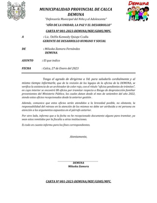 MUNICIPALIDAD PROVINCIAL DE CALCA
DEMUNA
“Defensoría Municipal del Niño y el Adolescente”
“AÑO DE LA UNIDAD, LA PAZ Y EL DESARROLLO”
CARTA Nº 001-2023-DEMUNA/MZF/GDHS/MPC.
A : Lic. Delfín Kennedy Quispe Ccalla
GERENTE DE DESARROLLO HUMANO Y SOCIAL
DE : Miluska Zamora Fernández
DEMUNA.
ASUNTO : El que indico
FECHA : Calca, 27 de Enero del 2023
Tengo el agrado de dirigirme a Ud. para saludarlo cordialmente y al
mismo tiempo informarle, que de la revisión de los legajos de la oficina de la DEMUNA, se
verifica la existencia de un archivador de color rojo, con el rótulo “oficios pendientes de trámites”,
en cuyo interior se encontró 08 oficios por tramitar respecto a Riesgo de desprotección familiar
provenientes del Ministerio Público, los cuales datan desde el mes de setiembre del año 2022,
siendo estos oficios recepcionados desde la anterior gestión .
Además, comunico que estos oficios serán atendidos a la brevedad posible, no obstante, la
responsabilidad del retraso en la atención de los mismos no debe ser atribuida a mi persona en
atención a los argumentos expuestos en el párrafo anterior.
Por otro lado, informo que a la fecha no he recepcionado documento alguno para tramitar, ya
sean estos remitidos por la fiscalía u otras instituciones.
Es todo en cuanto informo para los fines correspondientes.
Atentamente,
DEMUNA
Miluska Zamora
CARTA Nº 001-2023-DEMUNA/MZF/GDHS/MPC.
 