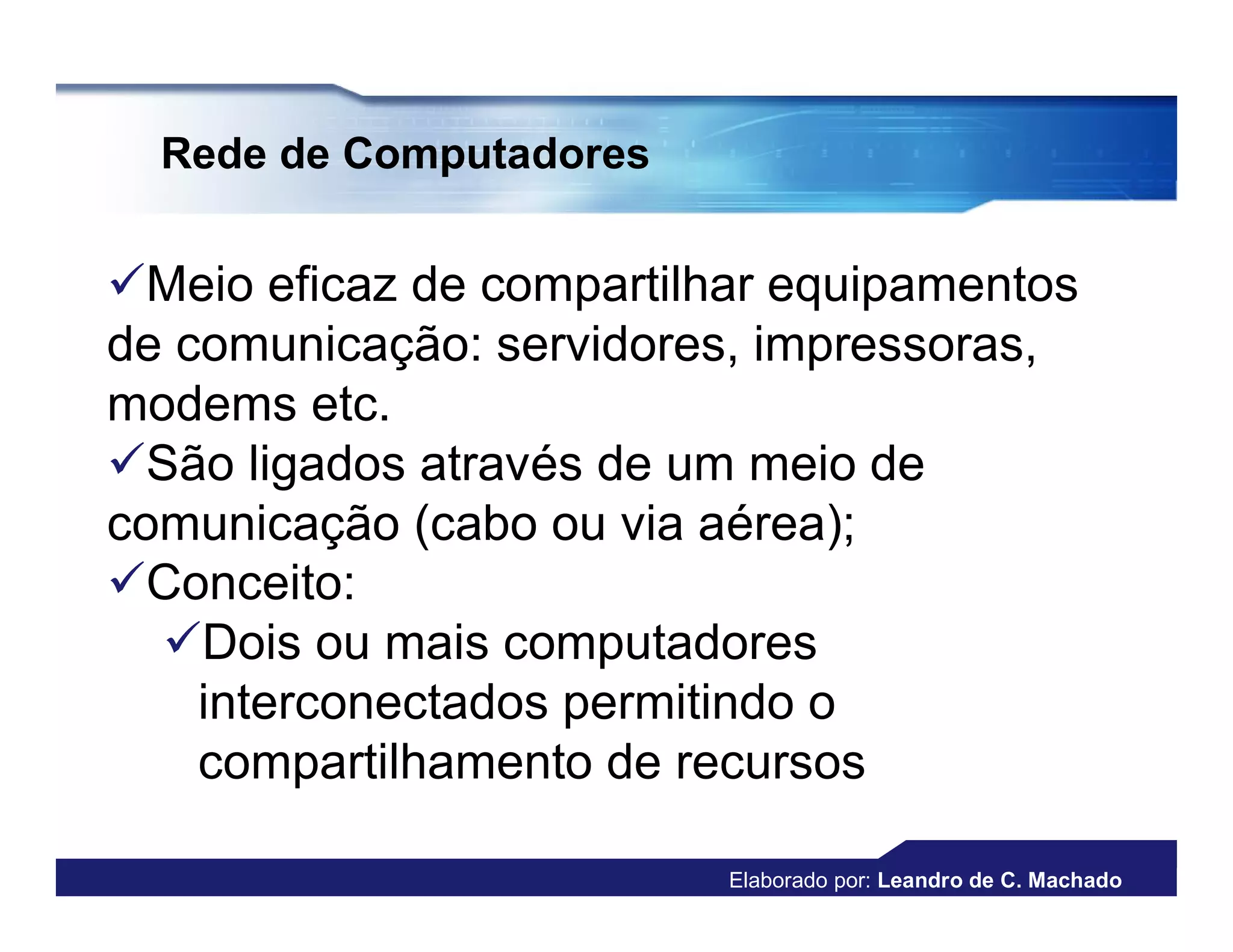 Rede de Computadores


Meio eficaz de compartilhar equipamentos
de comunicação: servidores, impressoras,
modems etc.
São ligados através de um meio de
comunicação (cabo ou via aérea);
Conceito:
  Dois ou mais computadores
    interconectados permitindo o
    compartilhamento de recursos

                          Elaborado por: Leandro de C. Machado
 