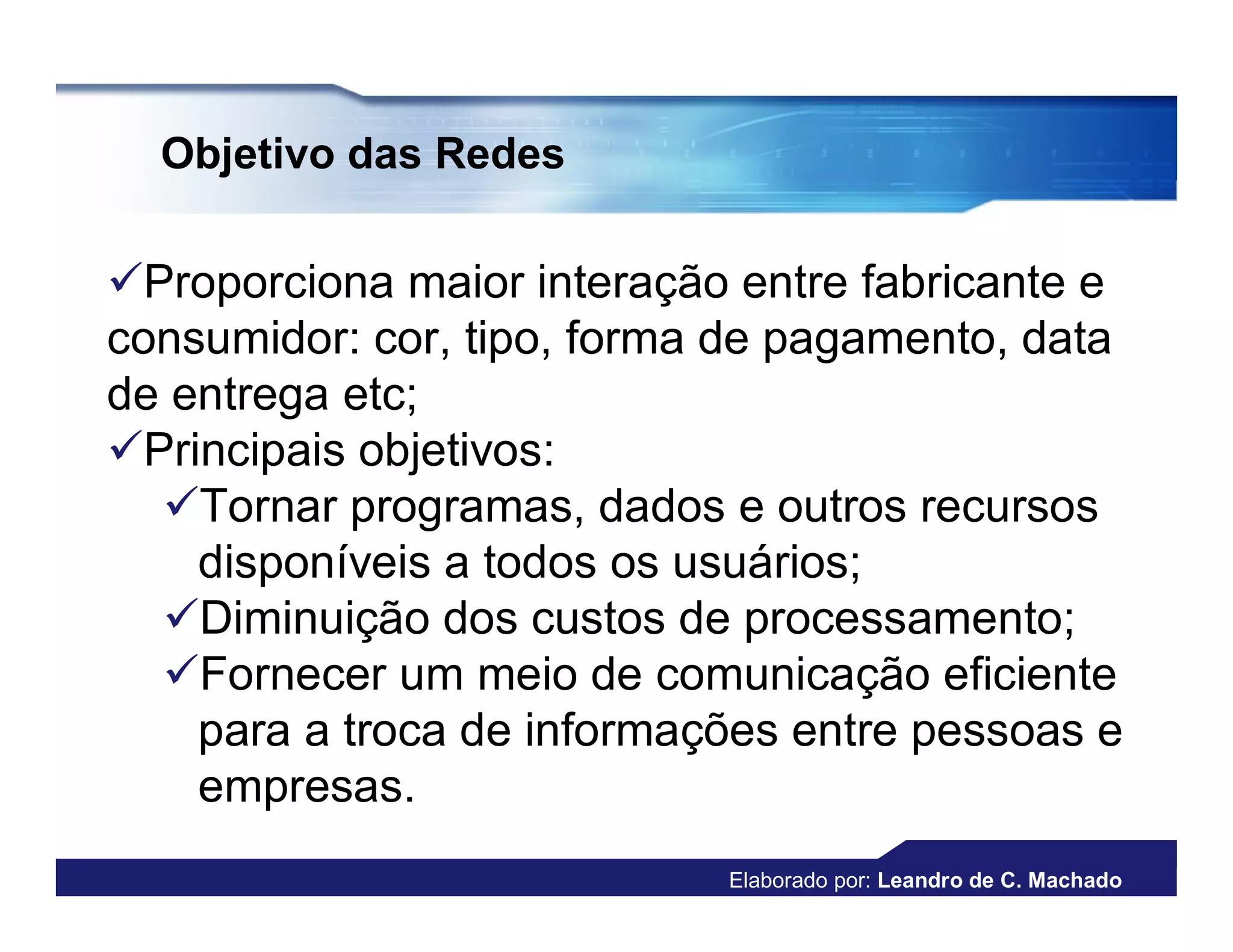 Objetivo das Redes

Proporciona maior interação entre fabricante e
consumidor: cor, tipo, forma de pagamento, data
de entrega etc;
Principais objetivos:
  Tornar programas, dados e outros recursos
    disponíveis a todos os usuários;
  Diminuição dos custos de processamento;
  Fornecer um meio de comunicação eficiente
    para a troca de informações entre pessoas e
    empresas.
                            Elaborado por: Leandro de C. Machado
 