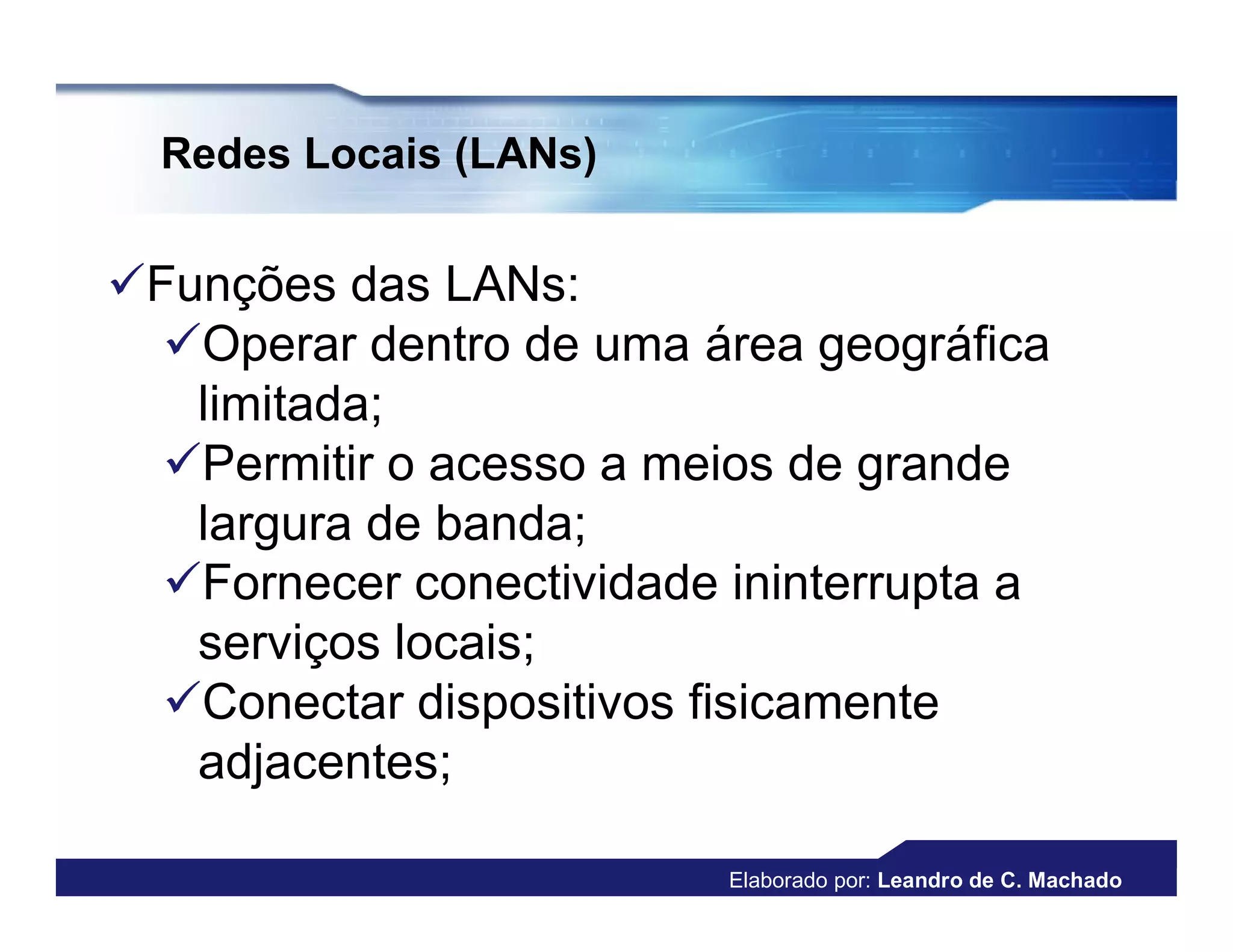 Redes Locais (LANs)


Funções das LANs:
  Operar dentro de uma área geográfica
   limitada;
  Permitir o acesso a meios de grande
   largura de banda;
  Fornecer conectividade ininterrupta a
   serviços locais;
  Conectar dispositivos fisicamente
   adjacentes;

                          Elaborado por: Leandro de C. Machado
 