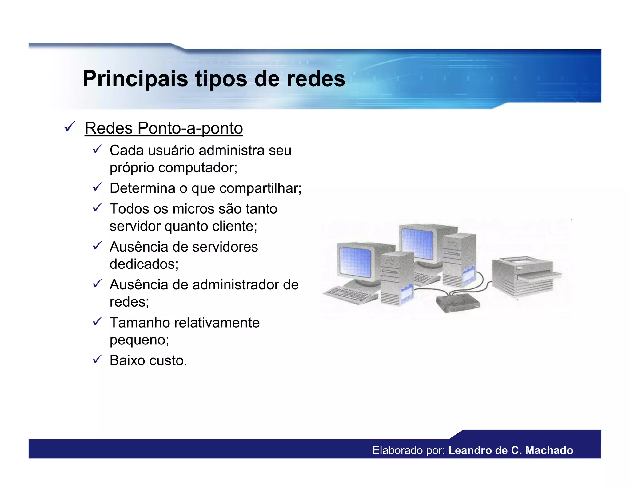 Principais tipos de redes

 Redes Ponto-a-ponto
    Cada usuário administra seu
     próprio computador;
    Determina o que compartilhar;
    Todos os micros são tanto
     servidor quanto cliente;
    Ausência de servidores
     dedicados;
    Ausência de administrador de
     redes;
    Tamanho relativamente
     pequeno;
    Baixo custo.




                                     Elaborado por: Leandro de C. Machado
 