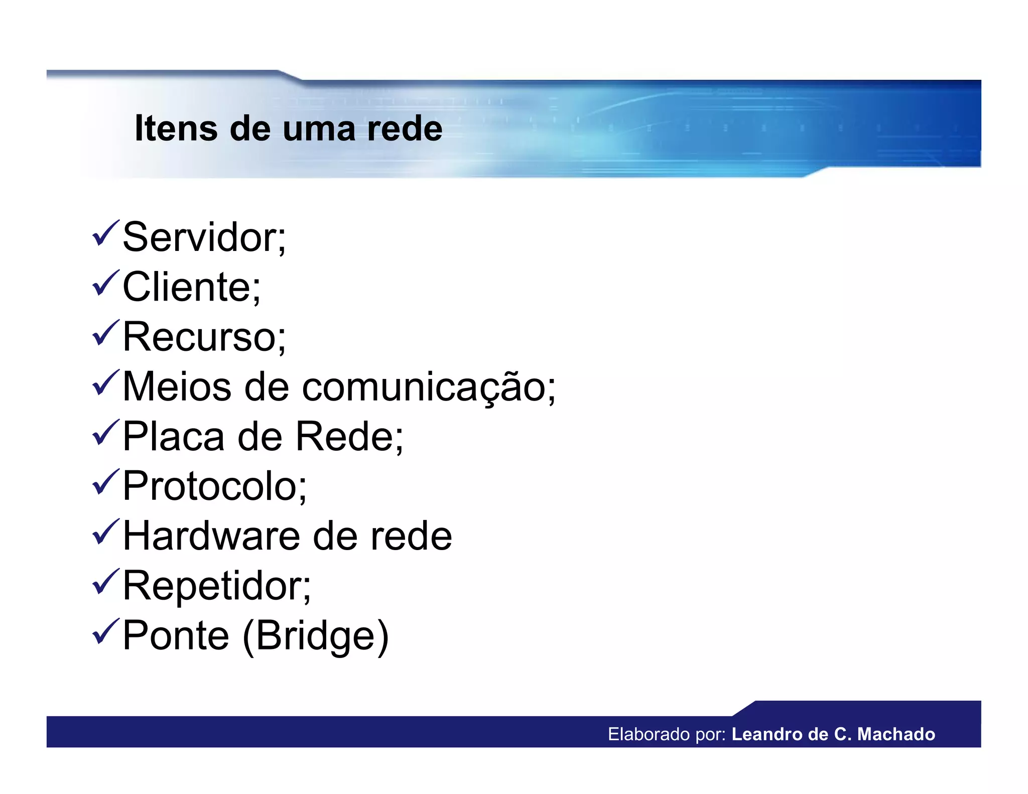 Itens de uma rede


Servidor;
Cliente;
Recurso;
Meios de comunicação;
Placa de Rede;
Protocolo;
Hardware de rede
Repetidor;
Ponte (Bridge)

                         Elaborado por: Leandro de C. Machado
 