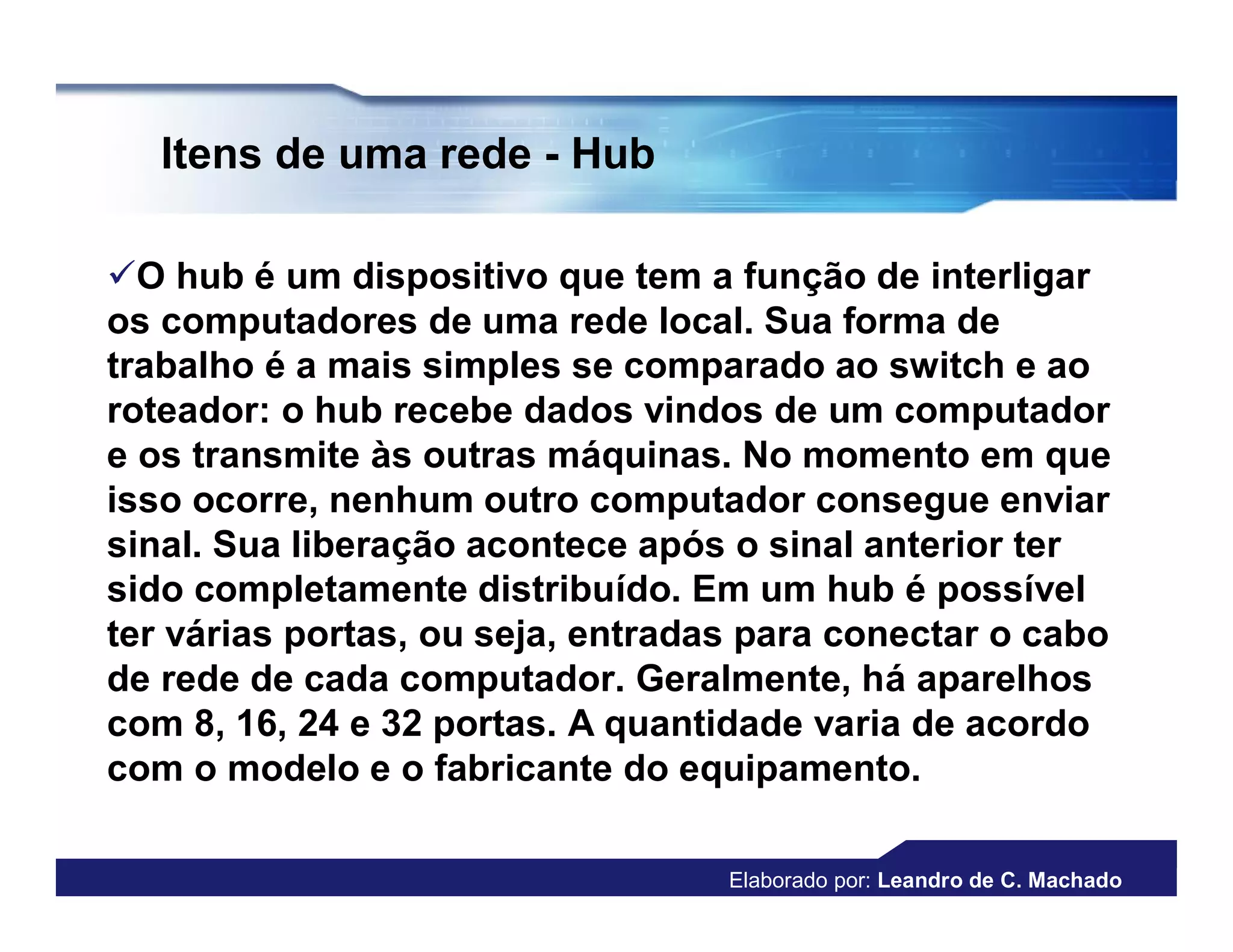 Itens de uma rede - Hub

O hub é um dispositivo que tem a função de interligar
os computadores de uma rede local. Sua forma de
trabalho é a mais simples se comparado ao switch e ao
roteador: o hub recebe dados vindos de um computador
e os transmite às outras máquinas. No momento em que
isso ocorre, nenhum outro computador consegue enviar
sinal. Sua liberação acontece após o sinal anterior ter
sido completamente distribuído. Em um hub é possível
ter várias portas, ou seja, entradas para conectar o cabo
de rede de cada computador. Geralmente, há aparelhos
com 8, 16, 24 e 32 portas. A quantidade varia de acordo
com o modelo e o fabricante do equipamento.

                                   Elaborado por: Leandro de C. Machado
 