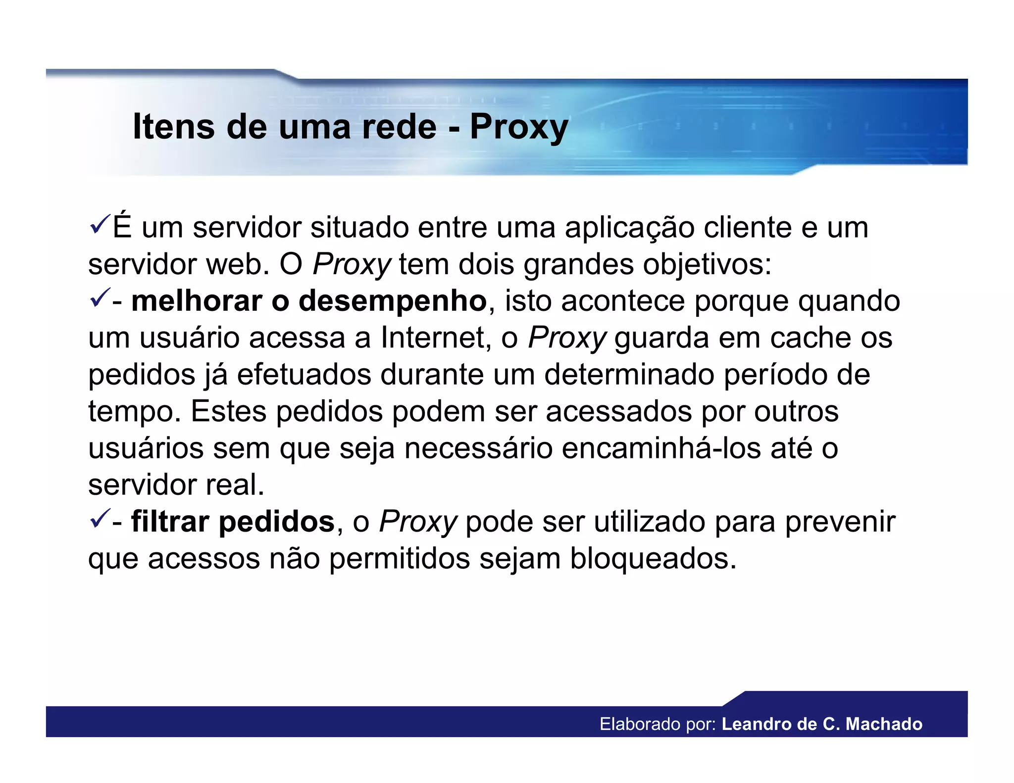 Itens de uma rede - Proxy

É um servidor situado entre uma aplicação cliente e um
servidor web. O Proxy tem dois grandes objetivos:
- melhorar o desempenho, isto acontece porque quando
um usuário acessa a Internet, o Proxy guarda em cache os
pedidos já efetuados durante um determinado período de
tempo. Estes pedidos podem ser acessados por outros
usuários sem que seja necessário encaminhá-los até o
servidor real.
- filtrar pedidos, o Proxy pode ser utilizado para prevenir
que acessos não permitidos sejam bloqueados.




                                     Elaborado por: Leandro de C. Machado
 