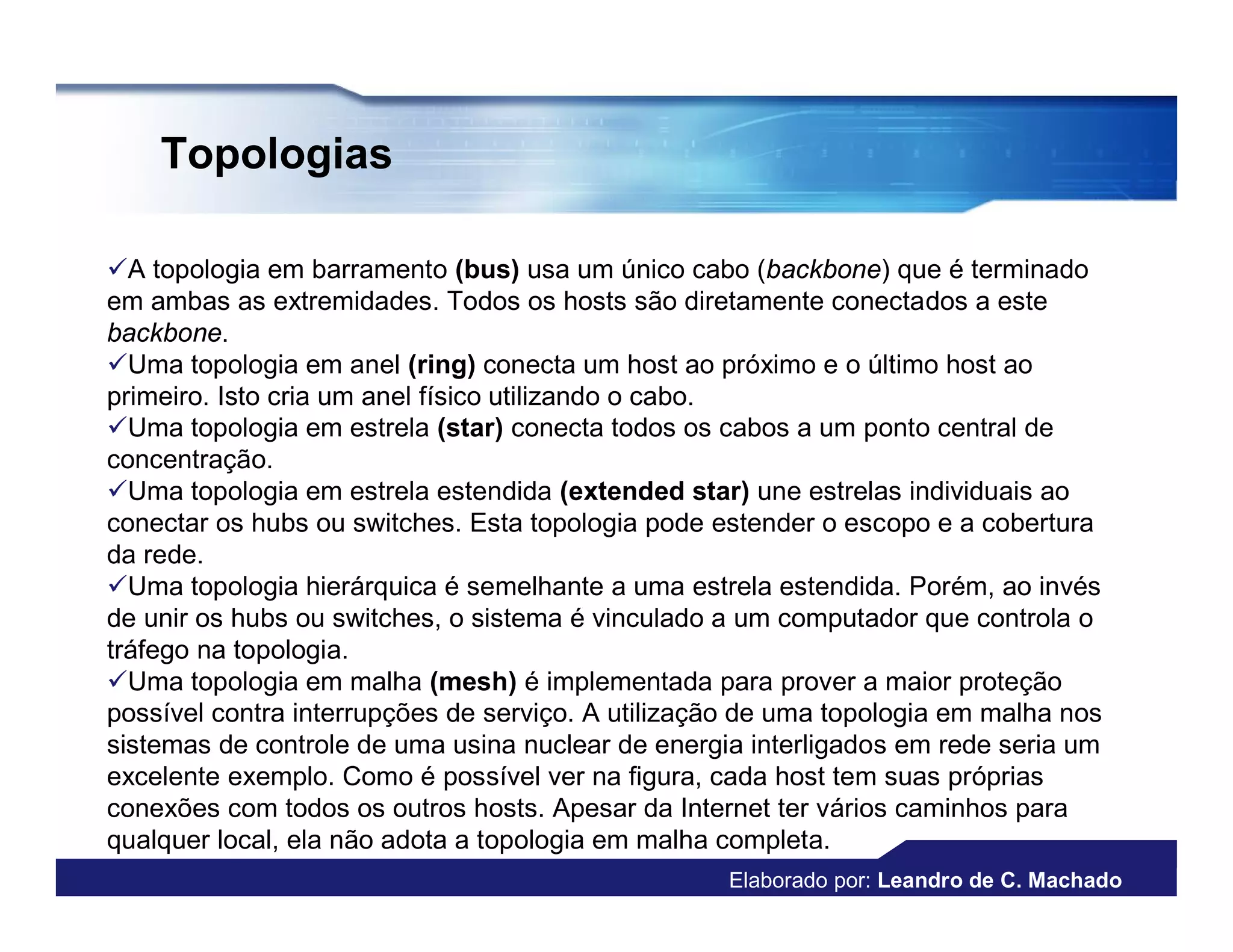 Topologias

A topologia em barramento (bus) usa um único cabo (backbone) que é terminado
em ambas as extremidades. Todos os hosts são diretamente conectados a este
backbone.
Uma topologia em anel (ring) conecta um host ao próximo e o último host ao
primeiro. Isto cria um anel físico utilizando o cabo.
Uma topologia em estrela (star) conecta todos os cabos a um ponto central de
concentração.
Uma topologia em estrela estendida (extended star) une estrelas individuais ao
conectar os hubs ou switches. Esta topologia pode estender o escopo e a cobertura
da rede.
Uma topologia hierárquica é semelhante a uma estrela estendida. Porém, ao invés
de unir os hubs ou switches, o sistema é vinculado a um computador que controla o
tráfego na topologia.
Uma topologia em malha (mesh) é implementada para prover a maior proteção
possível contra interrupções de serviço. A utilização de uma topologia em malha nos
sistemas de controle de uma usina nuclear de energia interligados em rede seria um
excelente exemplo. Como é possível ver na figura, cada host tem suas próprias
conexões com todos os outros hosts. Apesar da Internet ter vários caminhos para
qualquer local, ela não adota a topologia em malha completa.
                                                   Elaborado por: Leandro de C. Machado
 