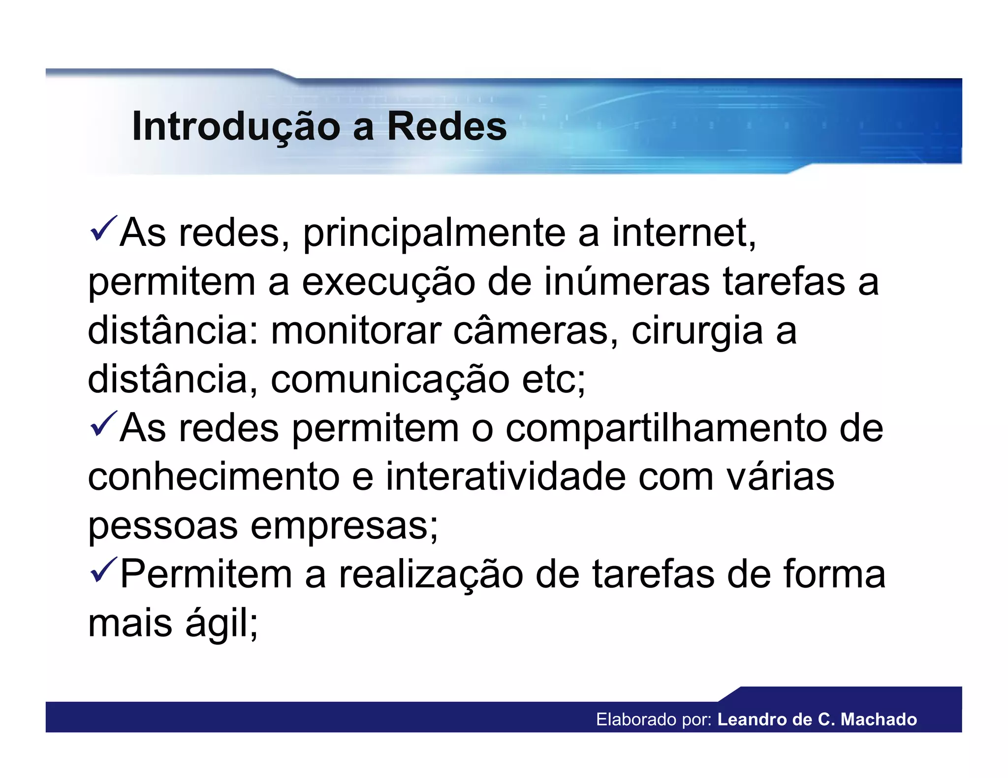 Introdução a Redes

As redes, principalmente a internet,
permitem a execução de inúmeras tarefas a
distância: monitorar câmeras, cirurgia a
distância, comunicação etc;
As redes permitem o compartilhamento de
conhecimento e interatividade com várias
pessoas empresas;
Permitem a realização de tarefas de forma
mais ágil;

                          Elaborado por: Leandro de C. Machado
 