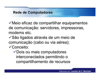 Rede de Computadores


Meio eficaz de compartilhar equipamentos
de comunicação: servidores, impressoras,
modems etc.
São ligados através de um meio de
comunicação (cabo ou via aérea);
Conceito:
  Dois ou mais computadores
    interconectados permitindo o
    compartilhamento de recursos

                          Elaborado por: Leandro de C. Machado
 