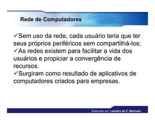 Rede de Computadores


Sem uso da rede, cada usuário teria que ter
seus próprios periféricos sem compartilhá-los;
As redes existem para facilitar a vida dos
usuários e propiciar a convergência de
recursos.
Surgiram como resultado de aplicativos de
computadores criados para empresas.



                            Elaborado por: Leandro de C. Machado
 