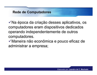 Rede de Computadores


Na época da criação desses aplicativos, os
computadores eram dispositivos dedicados
operando independentemente de outros
computadores.
Maneira não econômica e pouco eficaz de
administrar a empresa;




                          Elaborado por: Leandro de C. Machado
 