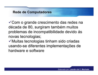 Rede de Computadores


Com o grande crescimento das redes na
década de 80, surgiram também muitos
problemas de incompatibilidade devido ás
novas tecnologias;
Muitas tecnologias tinham sido criadas
usando-se diferentes implementações de
hardware e software



                          Elaborado por: Leandro de C. Machado
 