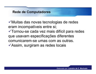 Rede de Computadores


Muitas das novas tecnologias de redes
eram incompatíveis entre si;
Tornou-se cada vez mais difícil para redes
que usavam especificações diferentes
comunicarem-se umas com as outras.
Assim, surgiram as redes locais




                           Elaborado por: Leandro de C. Machado
 