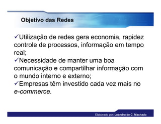 Objetivo das Redes


Utilização de redes gera economia, rapidez
controle de processos, informação em tempo
real;
Necessidade de manter uma boa
comunicação e compartilhar informação com
o mundo interno e externo;
Empresas têm investido cada vez mais no
e-commerce.


                          Elaborado por: Leandro de C. Machado
 
