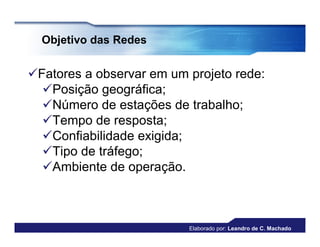Objetivo das Redes


Fatores a observar em um projeto rede:
  Posição geográfica;
  Número de estações de trabalho;
  Tempo de resposta;
  Confiabilidade exigida;
  Tipo de tráfego;
  Ambiente de operação.



                          Elaborado por: Leandro de C. Machado
 