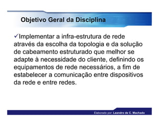 Objetivo Geral da Disciplina

Implementar a infra-estrutura de rede
através da escolha da topologia e da solução
de cabeamento estruturado que melhor se
adapte à necessidade do cliente, definindo os
equipamentos de rede necessários, a fim de
estabelecer a comunicação entre dispositivos
da rede e entre redes.



                           Elaborado por: Leandro de C. Machado
 