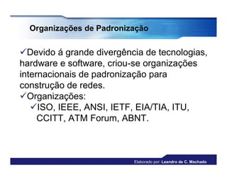 Organizações de Padronização


Devido á grande divergência de tecnologias,
hardware e software, criou-se organizações
internacionais de padronização para
construção de redes.
Organizações:
   ISO, IEEE, ANSI, IETF, EIA/TIA, ITU,
     CCITT, ATM Forum, ABNT.



                          Elaborado por: Leandro de C. Machado
 