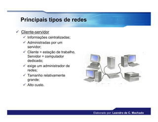 Principais tipos de redes

 Cliente-servidor
    Informações centralizadas;
    Administradas por um
     servidor;
    Cliente = estação de trabalho,
     Servidor = computador
     dedicado;
    exige um administrador de
     redes;
    Tamanho relativamente
     grande;
    Alto custo.




                                      Elaborado por: Leandro de C. Machado
 
