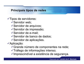Principais tipos de redes

Tipos de servidores:
  Servidor web;
  Servidor de arquivos;
  Servidor de impressão;
  Servidor de e-mail;
  Servidor de banco de dados;
  Servidor de aplicações.
Aplicação:
  Grande número de componentes na rede;
  Tráfego de informações intenso;
  Imprescindível a existência de segurança.
                              Elaborado por: Leandro de C. Machado
 