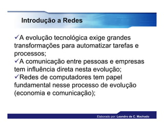 Introdução a Redes

A evolução tecnológica exige grandes
transformações para automatizar tarefas e
processos;
A comunicação entre pessoas e empresas
tem influência direta nesta evolução;
Redes de computadores tem papel
fundamental nesse processo de evolução
(economia e comunicação);


                          Elaborado por: Leandro de C. Machado
 