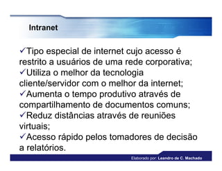Intranet


Tipo especial de internet cujo acesso é
restrito a usuários de uma rede corporativa;
Utiliza o melhor da tecnologia
cliente/servidor com o melhor da internet;
Aumenta o tempo produtivo através de
compartilhamento de documentos comuns;
Reduz distâncias através de reuniões
virtuais;
Acesso rápido pelos tomadores de decisão
a relatórios.
                           Elaborado por: Leandro de C. Machado
 