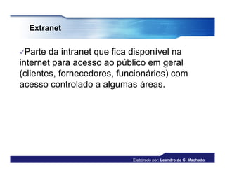 Extranet


Parte  da intranet que fica disponível na
internet para acesso ao público em geral
(clientes, fornecedores, funcionários) com
acesso controlado a algumas áreas.




                            Elaborado por: Leandro de C. Machado
 