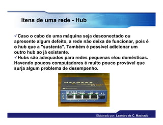 Itens de uma rede - Hub

Caso o cabo de uma máquina seja desconectado ou
apresente algum defeito, a rede não deixa de funcionar, pois é
o hub que a "sustenta". Também é possível adicionar um
outro hub ao já existente.
Hubs são adequados para redes pequenas e/ou domésticas.
Havendo poucos computadores é muito pouco provável que
surja algum problema de desempenho.




                                     Elaborado por: Leandro de C. Machado
 