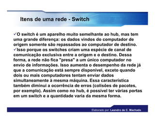 Itens de uma rede - Switch

O switch é um aparelho muito semelhante ao hub, mas tem
uma grande diferença: os dados vindos do computador de
origem somente são repassados ao computador de destino.
Isso porque os switches criam uma espécie de canal de
comunicação exclusiva entre a origem e o destino. Dessa
forma, a rede não fica "presa" a um único computador no
envio de informações. Isso aumenta o desempenho da rede já
que a comunicação está sempre disponível, exceto quando
dois ou mais computadores tentam enviar dados
simultaneamente à mesma máquina. Essa característica
também diminui a ocorrência de erros (colisões de pacotes,
por exemplo). Assim como no hub, é possível ter várias portas
em um switch e a quantidade varia da mesma forma.


                                     Elaborado por: Leandro de C. Machado
 