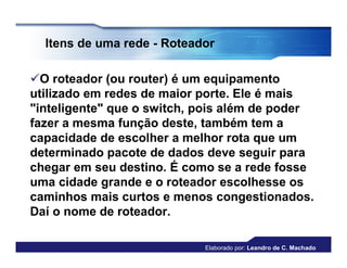 Itens de uma rede - Roteador

O roteador (ou router) é um equipamento
utilizado em redes de maior porte. Ele é mais
"inteligente" que o switch, pois além de poder
fazer a mesma função deste, também tem a
capacidade de escolher a melhor rota que um
determinado pacote de dados deve seguir para
chegar em seu destino. É como se a rede fosse
uma cidade grande e o roteador escolhesse os
caminhos mais curtos e menos congestionados.
Daí o nome de roteador.

                            Elaborado por: Leandro de C. Machado
 