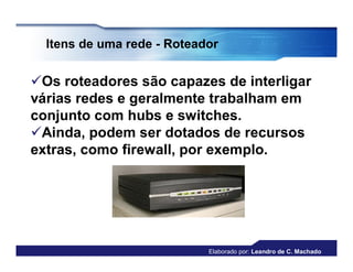 Itens de uma rede - Roteador


Os roteadores são capazes de interligar
várias redes e geralmente trabalham em
conjunto com hubs e switches.
Ainda, podem ser dotados de recursos
extras, como firewall, por exemplo.




                            Elaborado por: Leandro de C. Machado
 