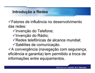 Introdução a Redes

Fatores de influência no desenvolvimento
das redes:
   Invenção do Telefone;
   Invenção do Rádio;
   Redes telefônicas de alcance mundial;
   Satélites de comunicação.
A convergência (navegação com segurança,
eficiência e garantia) tem permitido a troca de
informações entre equipamentos.

                            Elaborado por: Leandro de C. Machado
 