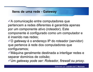 Itens de uma rede - Gateway

A comunicação entre computadores que
pertencem a redes diferentes é garantida apenas
por um componente ativo (roteador). Este
componente é configurado como um computador e
é inserido nas redes;
O gateway é o endereço IP do roteador (servidor)
que pertence à rede dos computadores que
configuramos;
Máquina geralmente destinada a interligar redes e
separar domínios de colisão;
Um gateway pode ser: Roteador, firewall ou proxy.
                              Elaborado por: Leandro de C. Machado
 