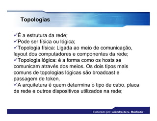 Topologias

É a estrutura da rede;
Pode ser física ou lógica;
Topologia física: Ligada ao meio de comunicação,
layout dos computadores e componentes da rede;
Topologia lógica: é a forma como os hosts se
comunicam através dos meios. Os dois tipos mais
comuns de topologias lógicas são broadcast e
passagem de token.
A arquitetura é quem determina o tipo de cabo, placa
de rede e outros dispositivos utilizados na rede;


                                 Elaborado por: Leandro de C. Machado
 