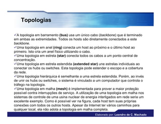Topologias

A topologia em barramento (bus) usa um único cabo (backbone) que é terminado
em ambas as extremidades. Todos os hosts são diretamente conectados a este
backbone.
Uma topologia em anel (ring) conecta um host ao próximo e o último host ao
primeiro. Isto cria um anel físico utilizando o cabo.
Uma topologia em estrela (star) conecta todos os cabos a um ponto central de
concentração.
Uma topologia em estrela estendida (extended star) une estrelas individuais ao
conectar os hubs ou switches. Esta topologia pode estender o escopo e a cobertura
da rede.
Uma topologia hierárquica é semelhante a uma estrela estendida. Porém, ao invés
de unir os hubs ou switches, o sistema é vinculado a um computador que controla o
tráfego na topologia.
Uma topologia em malha (mesh) é implementada para prover a maior proteção
possível contra interrupções de serviço. A utilização de uma topologia em malha nos
sistemas de controle de uma usina nuclear de energia interligados em rede seria um
excelente exemplo. Como é possível ver na figura, cada host tem suas próprias
conexões com todos os outros hosts. Apesar da Internet ter vários caminhos para
qualquer local, ela não adota a topologia em malha completa.
                                                   Elaborado por: Leandro de C. Machado
 